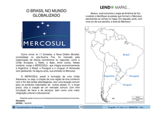 GeografiaGeografiaGeografiaGeografia ---- 8.º8.º8.º8.º Ano / 2.º BIMESTREAno / 2.º BIMESTREAno / 2.º BIMESTREAno / 2.º BIMESTRE ---- 2014201420142014
www.brasilescola.com
Como vimos no 1.º bimestre, a Nova Ordem Mundial,
consolidada no pós-Guerra Fria, foi marcada pela
organização de blocos econômicos ou regionais, como a
União Europeia, o Nafta, a Apec, entre outros. Nesse
contexto, surge o MERCOSUL, que integra economicamente
a Argentina, o Brasil, o Paraguai e o Uruguai. A Venezuela
vem pleiteando, há alguns anos, sua entrada no Mercosul.
O MERCOSUL prevê a formação de uma União
Aduaneira, ou seja, a criação de uma região de livre comércio
com o fim das tarifas alfandegárias, com uma taxação comum
para os produtos importados de outros países. E, a longo
prazo, visa à criação de um mercado comum, com livre
circulação de bens e de serviços, bem como uma maior
integração cultural e educacional.
Adaptado-www2.tvcultura.com.br/aloescola/historia/cenasdoseculo/nacionais.
Abaixo, você encontra o mapa da América do Sul.
Localize e identifique os países que formam o Mercosul,
escrevendo os nomes no mapa. Em seguida, pinte, com
uma cor de sua escolha, a área do Mercosul.
Glossário:
pleitear - requerer.
Argentina
Brasil
Uruguai
Paraguai
O BRASIL NO MUNDO
GLOBALIZADO
14
 
