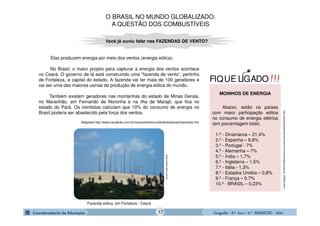 GeografiaGeografiaGeografiaGeografia ---- 8.º8.º8.º8.º Ano / 2.º BIMESTREAno / 2.º BIMESTREAno / 2.º BIMESTREAno / 2.º BIMESTRE ---- 2014201420142014
Elas produzem energia por meio dos ventos (energia eólica).
No Brasil, o maior projeto para capturar a energia dos ventos acontece
no Ceará. O governo de lá está construindo uma "fazenda de vento”, pertinho
de Fortaleza, a capital do estado. A fazenda vai ter mais de 100 geradores e
vai ser uma das maiores usinas de produção de energia eólica do mundo.
Também existem geradores nas montanhas do estado de Minas Gerais,
no Maranhão, em Fernando de Noronha e na ilha de Marajó, que fica no
estado do Pará. Os cientistas calculam que 10% do consumo de energia no
Brasil poderia ser abastecido pela força dos ventos.
Adaptado-http://www.canalkids.com.br/meioambiente/cuidandodoplaneta/fazendas.htm
Você já ouviu falar nas FAZENDAS DE VENTO?
1.º - Dinamarca – 21,4%
2.º - Espanha – 8,8%
3.º - Portugal - 7%
4.º - Alemanha – 7%
5.º - Índia – 1,7%
6.º - Inglaterra – 1,5%
7.º - Itália - 1,3%
8.º - Estados Unidos – 0,8%
9.º - França – 0,7%
10.º - BRASIL – 0,23%
MOINHOS DE ENERGIA
Abaixo, estão os países
com maior participação eólica
no consumo de energia elétrica
(em porcentagem total).
http://planetasustentavel.abril.com.br/noticia/energia/conteudo_345900.shtml
Fazenda eólica, em Fortaleza - Ceará
www.exame.abril.com.br
!!!FIQUE LIGADO
O BRASIL NO MUNDO GLOBALIZADO:
A QUESTÃO DOS COMBUSTÍVEIS
17
 