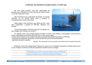 GeografiaGeografiaGeografiaGeografia ---- 8.º8.º8.º8.º Ano / 2.º BIMESTREAno / 2.º BIMESTREAno / 2.º BIMESTREAno / 2.º BIMESTRE ---- 2014201420142014
_______________________________________________________________________________________________
_______________________________________________________________________________________________
_______________________________________________________________________________________________
_______________________________________________________________________________________________
No início deste bimestre, você teve oportunidade de
aprender que a Petrobras é a maior empresa da América Latina
e uma das maiores do mundo.
Não há dúvida de que a descoberta de petróleo, na camada
PRÉ-SAL, foi um grande ganho para a empresa e,
consequentemente, para o nosso país.
Nesta página, você encontrará uma tarefa que tem, como
tema, exatamente, o petróleo do PRÉ-SAL. Realize-a com
atenção.
Como primeiro passo, você deve organizar uma equipe com
seus colegas. Seu Professor vai auxiliá-lo.
www.geopoliticadopetroleo.wordspress.com
Em seguida, você e seus colegas poderão consultar a internet, o livro didático, a Educopédia e outras fontes de
estudo, organizando sua pesquisa de acordo com o roteiro que se segue:
• área do litoral brasileiro em que estão localizadas as maiores descobertas de petróleo no PRÉ-SAL;
• importância da exploração do petróleo na área de PRÉ-SAL para a economia brasileira;
• significado da palavra royalties.
Adaptado - http://www.petrobras.com.br/pt/energia-e-tecnologia/fontes-de-energia/petroleo/presal/
Finalmente, você e seus colegas devem elaborar um resumo com o resultado da pesquisa e entregar esse resumo
ao seu Professor. Combine com ele para apresentá-lo também aos seus colegas.
PROFESSOR, não se prenda a uma única resposta, mas às possibilidades
de encaminhamentos que a situação-problema apresentada nos permite,
sempre considerando o texto como ponto de partida e de chegada.
O BRASIL NO MUNDO GLOBALIZADO: O PRÉ-SAL
19
 