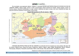 GeografiaGeografiaGeografiaGeografia ---- 8.º8.º8.º8.º Ano / 2.º BIMESTREAno / 2.º BIMESTREAno / 2.º BIMESTREAno / 2.º BIMESTRE ---- 2014201420142014
Os municípios, que aparecem abaixo, integram a chamada REGIÃO METROPOLITANA DO ESTADO DO RIO DE
JANEIRO (RMRJ). Nessa região, temos a maior concentração urbano-industrial do estado. Nesse espaço, existe um
imenso parque industrial diversificado, ou seja, existem indústrias de todos os tipos, tais como indústrias de base, de
bens de consumo duráveis e não duráveis, entre outras.
Região Metropolitana do Rio de Janeiro - IBGE
A REGIÃO METROPOLITANA DO RIO DE JANEIRO é constituída de 20 municípios do nosso estado. São eles: Rio
de Janeiro, Belford Roxo, Duque de Caxias, Guapimirim, Itaboraí, Itaguaí, Japeri, Magé, Mangaratiba, Maricá, Nilópolis,
Nova Iguaçu, Mesquita, Paracambi, Queimados, Niterói, São Gonçalo, São João de Meriti, Seropédica e Tanguá.
Adaptado da Fundação Centro de Informações e Dados do Estado do Rio de Janeiro (CIDE)
AdaptadodoAtlasGeográficoEscolar.EnsinoFudamentado6ºao9ºano.IBGE.2010.p.30.
27
 