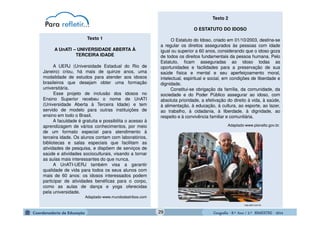 GeografiaGeografiaGeografiaGeografia ---- 8.º8.º8.º8.º Ano / 2.º BIMESTREAno / 2.º BIMESTREAno / 2.º BIMESTREAno / 2.º BIMESTRE ---- 2014201420142014
A UERJ (Universidade Estadual do Rio de
Janeiro) criou, há mais de quinze anos, uma
modalidade de estudos para atender aos idosos
brasileiros que desejam obter uma formação
universitária.
Esse projeto de inclusão dos idosos no
Ensino Superior recebeu o nome de UnATI
(Universidade Aberta à Terceira Idade) e tem
servido de modelo para outras instituições de
ensino em todo o Brasil.
A faculdade é gratuita e possibilita o acesso à
aprendizagem de vários conhecimentos, por meio
de um formato especial para atendimento à
terceira idade. Os alunos contam com laboratórios,
bibliotecas e salas especiais que facilitam as
atividades de pesquisa, e dispõem de serviços de
saúde e atividades socioculturais, visando a tornar
as aulas mais interessantes do que nunca.
A UnATI-UERJ também visa a garantir
qualidade de vida para todos os seus alunos com
mais de 60 anos: os idosos interessados podem
participar de atividades benéficas para o corpo,
como as aulas de dança e yoga oferecidas
pela universidade.
Adaptado-www.mundodastribos.com
A UnATI – UNIVERSIDADE ABERTA À
TERCEIRA IDADE
Texto 1
veja.abril.com.br
Texto 2
O ESTATUTO DO IDOSO
O Estatuto do Idoso, criado em 01/10/2003, destina-se
a regular os direitos assegurados às pessoas com idade
igual ou superior a 60 anos, considerando que o idoso goza
de todos os direitos fundamentais da pessoa humana. Pelo
Estatuto, ficam asseguradas ao idoso todas as
oportunidades e facilidades para a preservação de sua
saúde física e mental e seu aperfeiçoamento moral,
intelectual, espiritual e social, em condições de liberdade e
dignidade.
Constitui-se obrigação da família, da comunidade, da
sociedade e do Poder Público assegurar ao idoso, com
absoluta prioridade, a efetivação do direito à vida, à saúde,
à alimentação, à educação, à cultura, ao esporte, ao lazer,
ao trabalho, à cidadania, à liberdade, à dignidade, ao
respeito e à convivência familiar e comunitária.
Adaptado-www.planalto.gov.br.
29
 