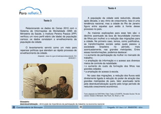 GeografiaGeografiaGeografiaGeografia ---- 8.º8.º8.º8.º Ano / 2.º BIMESTREAno / 2.º BIMESTREAno / 2.º BIMESTREAno / 2.º BIMESTRE ---- 2014201420142014
A população da cidade está reduzindo, década
após década, o seu ritmo de crescimento. Isso é uma
tendência nacional, mas a cidade do Rio de Janeiro
figura entre aquelas que estão à frente desse
processo no país.
As maiores explicações para esse fato são: o
declínio acentuado da taxa de fecundidade (número
de filhos por mulher) e a redução das migrações para
a cidade. No primeiro caso, temos, como justificativa,
as transformações sociais pelas quais passou a
sociedade brasileira no período, mais
acentuadamente, nas grandes metrópoles. Entre
essas transformações, podemos destacar:
• o aumento da participação da mulher no mercado de
trabalho;
• a ampliação da informação e o acesso aos diversos
meios de controle da natalidade;
• o aumento do custo da formação dos filhos nas
grandes cidades;
• a ampliação do acesso à escola.
No caso das migrações, a redução dos fluxos está
diretamente ligada à redução do poder de atração das
grandes metrópoles do país, fator acentuado tanto
pela desindustrialização quanto pelo longo período de
reduzido crescimento econômico.
Texto adaptado de SANTANA, Fábio Tadeu & DUARTE, Ronaldo Goulart. Rio de
Janeiro: Estado e Metrópole. São Paulo. Ed. Brasil. p: 182.
Texto 4
Glossário:
desindustrialização - diminuição da importância da participação da indústria na economia nacional.
Relacionando os dados do Censo 2010 com o
Sistema de Informações de Mortalidade (SIM) do
Ministério da Saúde, o Instituto Pereira Passos (IPP)
verificou um novo perfil etário (de idade) da população
carioca: os dados constatam o envelhecimento da
população da cidade.
O levantamento servirá como um meio para
repensar políticas que atendam ao rápido processo de
envelhecimento da cidade.
Adaptado - www.rio.rj.gov.br/web/ipp/exibeconteudo. Em
28/09/2011.
Texto 3fiocruz.br
30
 