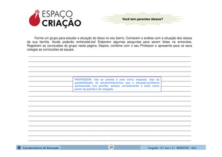 GeografiaGeografiaGeografiaGeografia ---- 8.º8.º8.º8.º Ano / 2.º BIMESTREAno / 2.º BIMESTREAno / 2.º BIMESTREAno / 2.º BIMESTRE ---- 2014201420142014
Você tem parentes idosos?
Forme um grupo para estudar a situação do idoso no seu bairro. Comecem a análise com a situação dos idosos
da sua família. Vocês poderão entrevistá-los! Elaborem algumas perguntas para serem feitas na entrevista.
Registrem as conclusões do grupo nesta página. Depois, combine com o seu Professor e apresente para os seus
colegas as conclusões da equipe.
_____________________________________________________________________________________________
_____________________________________________________________________________________________
_____________________________________________________________________________________________
_____________________________________________________________________________________________
_____________________________________________________________________________________________
_____________________________________________________________________________________________
_____________________________________________________________________________________________
_____________________________________________________________________________________________
_____________________________________________________________________________________________
_____________________________________________________________________________________________
_____________________________________________________________________________________________
_____________________________________________________________________________________________
_____________________________________________________________________________________________
_____________________________________________________________________________________________
_____________________________________________________________________________________________
_____________________________________________________________________________________________
_____________________________________________________________________________________________
_____________________________________________________________________________________________
PROFESSOR, não se prenda a uma única resposta, mas às
possibilidades de encaminhamentos que a situação-problema
apresentada nos permite, sempre considerando o texto como
ponto de partida e de chegada.
31
 