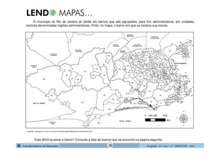 GeografiaGeografiaGeografiaGeografia ---- 8.º8.º8.º8.º Ano / 2.º BIMESTREAno / 2.º BIMESTREAno / 2.º BIMESTREAno / 2.º BIMESTRE ---- 2014201420142014
Adaptado-: portalgeo.rio.rj.gov.br/armazenzinho/web/imagens/Mapa%20mudo%20bairros.pdf
O município do Rio de Janeiro se divide em bairros que são agrupados, para fins administrativos, em unidades
maiores denominadas regiões administrativas. Pinte, no mapa, o bairro em que se localiza sua escola.
Está difícil localizar o bairro? Consulte a lista de bairros que se encontra na página seguinte.
32
 