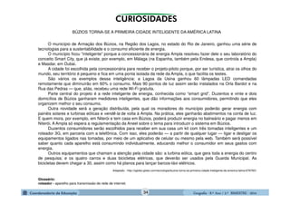 GeografiaGeografiaGeografiaGeografia ---- 8.º8.º8.º8.º Ano / 2.º BIMESTREAno / 2.º BIMESTREAno / 2.º BIMESTREAno / 2.º BIMESTRE ---- 2014201420142014
BÚZIOS TORNA-SE A PRIMEIRA CIDADE INTELIGENTE DA AMÉRICA LATINA
O município de Armação dos Búzios, na Região dos Lagos, no estado do Rio de Janeiro, ganhou uma série de
tecnologias para a sustentabilidade e o consumo eficiente de energia.
O município ficou “inteligente” porque a concessionária de energia Ampla resolveu fazer dele o seu laboratório do
conceito Smart City, que já existe, por exemplo, em Málaga (na Espanha, também pela Endesa, que controla a Ampla)
e Masdar, em Dubai.
A cidade foi escolhida pela concessionária para receber o projeto-piloto porque, por ser turística, atrai os olhos do
mundo, seu território é pequeno e fica em uma ponta isolada da rede da Ampla, o que facilita os testes.
São vários os exemplos dessa inteligência: a Lagoa da Usina ganhou 60 lâmpadas LED comandadas
remotamente que diminuirão em 60% o consumo. Mais 90 pontos de luz assim serão instalados na Orla Bardot e na
Rua das Pedras — que, aliás, recebeu uma rede Wi-Fi gratuita.
Parte central do projeto é a rede inteligente de energia, conhecida como “smart grid”. Duzentos e vinte e dois
domicílios de Búzios ganharam medidores inteligentes, que dão informações aos consumidores, permitindo que eles
organizem melhor o seu consumo.
Outra novidade será a geração distribuída, pela qual os moradores do município poderão gerar energia com
painéis solares e turbinas eólicas e vendê-la de volta à Ampla. Na prática, eles ganharão abatimentos na conta de luz.
E quem mora, por exemplo, em Niterói e tem casa em Búzios, poderá produzir energia no balneário e pagar menos em
Niterói. A Ampla só espera a regulamentação da Aneel sobre o tema para introduzir o sistema em Búzios.
Duzentos consumidores serão escolhidos para receber em sua casa um kit com três tomadas inteligentes e um
roteador 3G, em parceria com a telefônica. Com isso, eles poderão — a partir de qualquer lugar — ligar e desligar os
equipamentos ligados nas tomadas, por meio de um aplicativo de celular ou mesmo pela web. Também será possível
saber quanto cada aparelho está consumindo individualmente, educando melhor o consumidor em seus gastos com
energia.
Outros equipamentos que chamam a atenção pela cidade são: a turbina eólica, que gera toda a energia do centro
de pesquisa; e os quatro carros e duas bicicletas elétricas, que deverão ser usados pela Guarda Municipal. As
bicicletas devem chegar a 30, assim como há planos para lançar barcos-táxi elétricos.
Adaptado - http://oglobo.globo.com/tecnologia/buzios-torna-se-primeira-cidade-inteligente-da-america-latina-6787601
Glossário:
roteador - aparelho para transmissão de rede de internet.
34
 