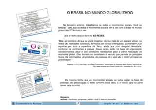 GeografiaGeografiaGeografiaGeografia ---- 8.º8.º8.º8.º Ano / 2.º BIMESTREAno / 2.º BIMESTREAno / 2.º BIMESTREAno / 2.º BIMESTRE ---- 20142014201420143
No bimestre anterior, trabalhamos as redes e movimentos sociais. Você se
lembra? Será que as redes e movimentos sociais têm a ver com o Brasil no mundo
globalizado? Têm tudo a ver.
Leia o trecho abaixo do texto AS REDES.
“Mas, ao contrário do que se pode imaginar, não se trata de um espaço virtual. As
redes são realidades concretas, formadas por pontos interligados, que tendem a se
espalhar por toda a superfície da Terra, ainda que com desigual densidade,
conforme os continentes e países. Essas redes estão na base da organização
socioeconômica atual e são condições necessárias para a plena realização da
economia global. Elas formam ou constituem o veículo que permite os principais
fluxos (de informações, de produtos, de pessoas etc.), que são o motor principal da
globalização.”
Adaptado- LUCCI, Elian Alabi. Uma Visão Premonitória - Homenagem ao Geógrafo Milton Santos, disponível em
http://www.hottopos.com/mirand13/elian.htm – acessado em 08/11/2010.
Da mesma forma que os movimentos sociais, as redes estão na base do
processo de globalização. O texto confirma essa ideia. E o nosso país faz parte
dessa rede mundial.
Glossário:
ratificar – confirmar, comprovar, validar o que foi feito ou prometido.
O BRASIL NO MUNDO GLOBALIZADO
 