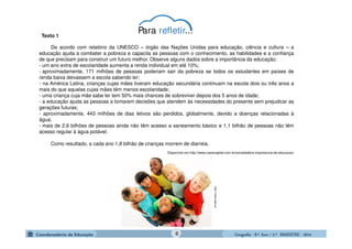 GeografiaGeografiaGeografiaGeografia ---- 8.º8.º8.º8.º Ano / 2.º BIMESTREAno / 2.º BIMESTREAno / 2.º BIMESTREAno / 2.º BIMESTRE ---- 2014201420142014
Texto 1
De acordo com relatório da UNESCO – órgão das Nações Unidas para educação, ciência e cultura – a
educação ajuda a combater a pobreza e capacita as pessoas com o conhecimento, as habilidades e a confiança
de que precisam para construir um futuro melhor. Observe alguns dados sobre a importância da educação:
- um ano extra de escolaridade aumenta a renda individual em até 10%;
- aproximadamente, 171 milhões de pessoas poderiam sair da pobreza se todos os estudantes em países de
renda baixa deixassem a escola sabendo ler;
- na América Latina, crianças cujas mães tiveram educação secundária continuam na escola dois ou três anos a
mais do que aquelas cujas mães têm menos escolaridade;
- uma criança cuja mãe sabe ler tem 50% mais chances de sobreviver depois dos 5 anos de idade;
- a educação ajuda as pessoas a tomarem decisões que atendem às necessidades do presente sem prejudicar as
gerações futuras;
- aproximadamente, 443 milhões de dias letivos são perdidos, globalmente, devido a doenças relacionadas à
água;
- mais de 2,6 bilhões de pessoas ainda não têm acesso a saneamento básico e 1,1 bilhão de pessoas não têm
acesso regular à água potável.
Como resultado, a cada ano 1,8 bilhão de crianças morrem de diarreia.
Disponível em http://www.cartacapital.com.br/sociedade/a-importancia-da-educacao/
http://visao.sapo.pt
Para refletir...
6
 