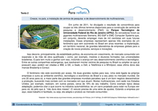 GeografiaGeografiaGeografiaGeografia ---- 8.º8.º8.º8.º Ano / 2.º BIMESTREAno / 2.º BIMESTREAno / 2.º BIMESTREAno / 2.º BIMESTRE ---- 2014201420142014
http://www.sescsp.org.br/sesc/revistas_sesc
Cresce, no país, a instalação de centros de pesquisa e de desenvolvimento de multinacionais.
Isso decorre, principalmente, da estabilidade política, da economia em crescimento, do mercado consumidor em
expansão e da mão de obra qualificada – como, por exemplo, mestres e doutores formados nas universidades
brasileiras. O país tem muito a ganhar com isso, incluindo o avanço em seu desenvolvimento científico e tecnológico.
Entre as outras companhias estrangeiras, que resolveram montar centros de pesquisa no Brasil ou ampliar os que já
possuem aqui, podem ser citadas a IBM, a GE, a Saab, a Dell, a Telefônica e a Whirlpool, essa última dona das
marcas Brastemp e Consul.
O fenômeno não está ocorrendo por acaso. Há duas grandes razões para isso. Uma está ligada às próprias
empresas e outra ao ambiente científico, tecnológico e econômico do Brasil e a seu peso no mercado mundial. De
uns 20 anos para cá, a maior parte das grandes empresas mundiais percebeu que é um bom negócio descentralizar
a produção, buscando mais contato com os mercados em que atuam. Muitas multinacionais, com sede nos Estados
Unidos, por exemplo, realizam, em outros países, cerca de 18% do seu trabalho. Como exemplo típico dessa
adaptação, podemos citar o que ocorre na indústria automobilística: se um carro projetado para rodar na Europa vier
para cá, do jeito que é, “não dura dois meses”. O veículo precisa de uma série de ajustes. Estando a empresa por
aqui, esse trabalho é facilitado, ou seja, ela adapta o produto ao mercado consumidor.
Adaptado- http://www.sescsp.org.br/sesc/revistas_sesc/pb/artigo.cfm?Edicao_Id=411&Artigo_ID=6281&IDCategoria=7263&reftype=1&BreadCrumb=1
Em junho de 2011, foi divulgado o resultado da concorrência para
ocupar os três últimos terrenos disponíveis para a construção de centros de
pesquisa e desenvolvimento (P&D) no Parque Tecnológico da
Universidade Federal do Rio de Janeiro (UFRJ). As vencedoras foram as
gigantes multinacionais Siemens, BG E&P e EMC Computer Systems que,
em conjunto, deverão empregar mais de mil cientistas em suas futuras
instalações. Essas empresas representam apenas três exemplos de um
fenômeno que vem ocorrendo no Brasil em anos recentes: a implantação,
em território nacional, de grandes laboratórios de empresas globais para a
criação de novos produtos, serviços e inovações.
Texto 2
7
 