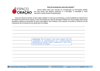 GeografiaGeografiaGeografiaGeografia ---- 8.º8.º8.º8.º Ano / 2.º BIMESTREAno / 2.º BIMESTREAno / 2.º BIMESTREAno / 2.º BIMESTRE ---- 2014201420142014
Você já se perguntou para que estudar?
Vamos refletir sobre isso, levando em consideração as informações obtidas
nos dois textos das páginas anteriores e a afirmação: A educação é muito
importante nestes tempos de globalização.
____________________________________________________________________________________________
____________________________________________________________________________________________
____________________________________________________________________________________________
____________________________________________________________________________________________
____________________________________________________________________________________________
____________________________________________________________________________________________
____________________________________________________________________________________________
____________________________________________________________________________________________
____________________________________________________________________________________________
____________________________________________________________________________________________
____________________________________________________________________________________________
PROFESSOR, não se prenda a uma única resposta, mas às
possibilidades de encaminhamentos que a situação-problema
apresentada nos permite, sempre considerando o texto como
ponto de partida e de chegada.
Será que devemos estudar só para saber trabalhar ou será que aumentamos a nossa qualidade de vida/exercício
da cidadania quando temos acesso a mais informações por meio da educação? Debata com seus colegas sobre essas
questões e registre as conclusões do grupo nesta página. Seu Professor, como sempre, vai auxiliá-lo. Combine com ele
e apresente as conclusões do seu grupo para os colegas.
8
 