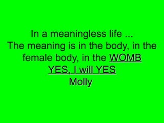 In a meaningless life ...
The meaning is in the body, in the
female body, in the WOMBWOMB
YES, I will YESYES, I will YES
MollyMolly
 