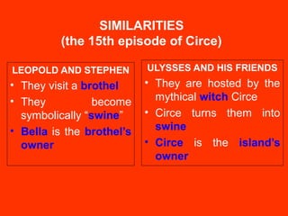 SIMILARITIES
(the 15th episode of Circe)
LEOPOLD AND STEPHEN
• They visit a brothel
• They become
symbolically “swine”
• Bella is the brothel’s
owner
ULYSSES AND HIS FRIENDS
• They are hosted by the
mythical witch Circe
• Circe turns them into
swine
• Circe is the island’s
owner
 