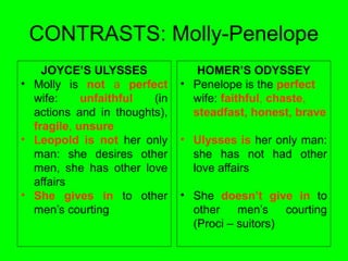 CONTRASTS: Molly-Penelope
JOYCE’S ULYSSES
• Molly is not a perfect
wife: unfaithful (in
actions and in thoughts),
fragile, unsure
• Leopold is not her only
man: she desires other
men, she has other love
affairs
• She gives in to other
men’s courting
HOMER’S ODYSSEY
• Penelope is the perfect
wife: faithful, chaste,
steadfast, honest, brave
• Ulysses is her only man:
she has not had other
love affairs
• She doesn’t give in to
other men’s courting
(Proci – suitors)
 