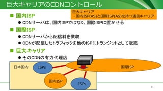 11© J-Stream Inc. All Rights Reserved.
巨大キャリアのCDNコントロール
 国内ISP
 CDNサーバは、国内ISPではなく、国際ISPに置かせる
 国際ISP
 CDNサーバから配信料を徴収
 CDNが配信したトラフィックを他のISPにトランジットとして販売
 巨大キャリア
 そのCDNの有力代理店
国際ISP日本国内
国内ISP
ISPs
ISPs
巨大キャリア
・国内ISP(AS)と国際ISP(AS)を持つ通信キャリア
 
