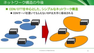 16© J-Stream Inc. All Rights Reserved.
ネットワーク構造の今後
 CDN/OTTを中心とした、シンプルなネットワーク構造
 CDNサーバを置いてもらえないISPは大手に吸収される
 