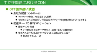 18© J-Stream Inc. All Rights Reserved.
中立性問題におけるCDN
 OTT側の強い武器
 柔軟な配信コントロール
 ネットワーク制御、AS配信よりも柔軟
 その気になれば特定ISP、特定国のネットワークを麻痺させるぐらいはできる
 配信サーバの無料コロケーション
 最強のコスト削減
 OTT側の負担はサーバ代のみ、回線・電気・床費用は0
 受け入れなければ、ISPのトランジット圧迫およびQoE低下
 前述のチキンレース
 