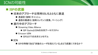 19© J-Stream Inc. All Rights Reserved.
ICNの可能性
 ISPの武器
 旧来のアプローチは常時SSL化とともに衰退
 透過型（強制）キャッシュ
 通信の最適化（強制コンテンツ変換、ペーシング）
 進行中のアプローチ
 Streaming Video Alliance
 ISP CacheとCDNの共存アーキテクチャ
 Ericsson UDN
 ISPとOTTの共存エコモデル
 ICN
 ISPの特徴である「多数のユーザを抱えている」をどう武器にできるか？
 