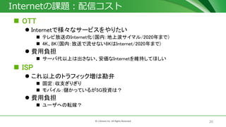 20© J-Stream Inc. All Rights Reserved.
Internetの課題：配信コスト
 OTT
 Internetで様々なサービスをやりたい
 テレビ放送のInternet化（国内：地上波サイマル/2020年まで）
 4K、8K（国内：放送で流せない8KはInternet/2020年まで)
 費用負担
 サーバ代以上は出さない、安価なInternetを維持してほしい
 ISP
 これ以上のトラフィック増は勘弁
 固定：収支ぎりぎり
 モバイル：儲かっているが5G投資は？
 費用負担
 ユーザへの転嫁？
 