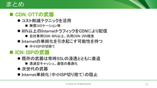 21© J-Stream Inc. All Rights Reserved.
まとめ
 CDN：OTTの武器
 コスト削減テクニックを活用
 無償コロケーション等
 80%以上のInternetトラフィックをCDNにより配信
 自社専用CDN：60%以上、汎用CDN：20%程度
 Internetの単純化を引き起こす可能性を持つ
 中小ISPの切捨て
 ICN：ISPの武器
 既存の武器は常時SSLの浸透とともに衰退
 透過型キャッシュ、通信の最適化
 次世代の武器
 Internet単純化（中小ISP切り捨て）の阻止
 