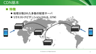 3© J-Stream Inc. All Rights Reserved.
CDN基本
 特徴
 地理分散された多数の配信サーバ
 リクエストナビゲーション（GSLB、GTM)
 