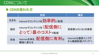 4© J-Stream Inc. All Rights Reserved.
CDNについて
 CDNの使われ方
目的 補足
生まれ Internetでコンテンツを効率的に配信
現状
Internetでコンテンツを（配信側に
とって）最小コストで配信
受信側コストは2次要素
将来 Internet全体を、配信側に有利な
構造に変える
Internetは通信インフラ
から動画配信メディアへ
 