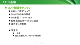 5© J-Stream Inc. All Rights Reserved.
CDN運用
 コスト削減テクニック
 ASよりもスタティック
 Tire1 ISPからの配信
 ISP無償コロケーション
 配信拠点のオークション調達
 海外からの配信
 注意点
 一般論
 現在は通用しないテクニックも含む
 