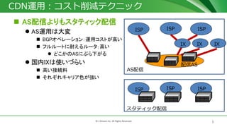 6© J-Stream Inc. All Rights Reserved.
CDN運用：コスト削減テクニック
 AS配信よりもスタティック配信
 AS運用は大変
 BGPオペレーション：運用コストが高い
 フルルートに耐えるルータ：高い
 どこかのASにぶら下がる
 国内IXは使いづらい
 高い接続料
 それぞれキャリア色が強い
配信AS
ISPISP ISP
ISPISP ISP
AS配信
スタティック配信
IX IX IX
 