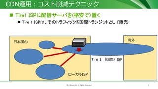 7© J-Stream Inc. All Rights Reserved.
CDN運用：コスト削減テクニック
 Tire1 ISPに配信サーバを(格安で）置く
 Tire 1 ISPは、そのトラフィックを国際トランジットとして販売
Tire 1 （国際）ISP
日本国内
ローカルISP
海外
 