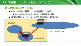 8© J-Stream Inc. All Rights Reserved.
CDN運用：コスト削減テクニック
 ISP無償コロケーション
 ローカルISPに無償でサーバを置いてもらう
 ローカルISPにとっては上位ISPへの回線負担が減る
 無償で置かせたサーバから近傍のISPに配信する
Tire 1 （国際）ISP
日本国内
ローカルISP
 