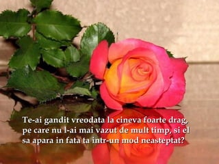 Te-ai gandit vreodata la cineva foarte drag,Te-ai gandit vreodata la cineva foarte drag,
pe care nu l-ai mai vazut de mult timp, si elpe care nu l-ai mai vazut de mult timp, si el
sa apara in fata ta intr-un mod neasteptat?sa apara in fata ta intr-un mod neasteptat?
 