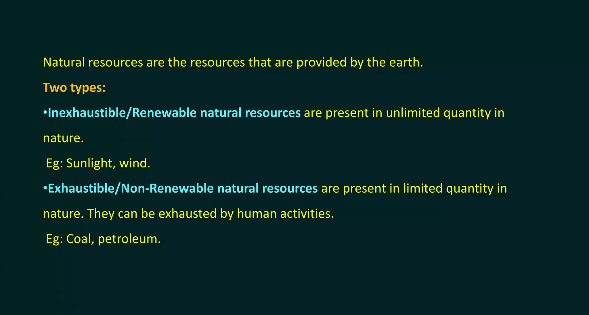 Natural resources are the resources that are provided by the earth.
Two types:
•Inexhaustible/Renewable natural resources are present in unlimited quantity in
nature.
Eg: Sunlight, wind.
•Exhaustible/Non-Renewable natural resources are present in limited quantity in
nature. They can be exhausted by human activities.
Eg: Coal, petroleum.
 