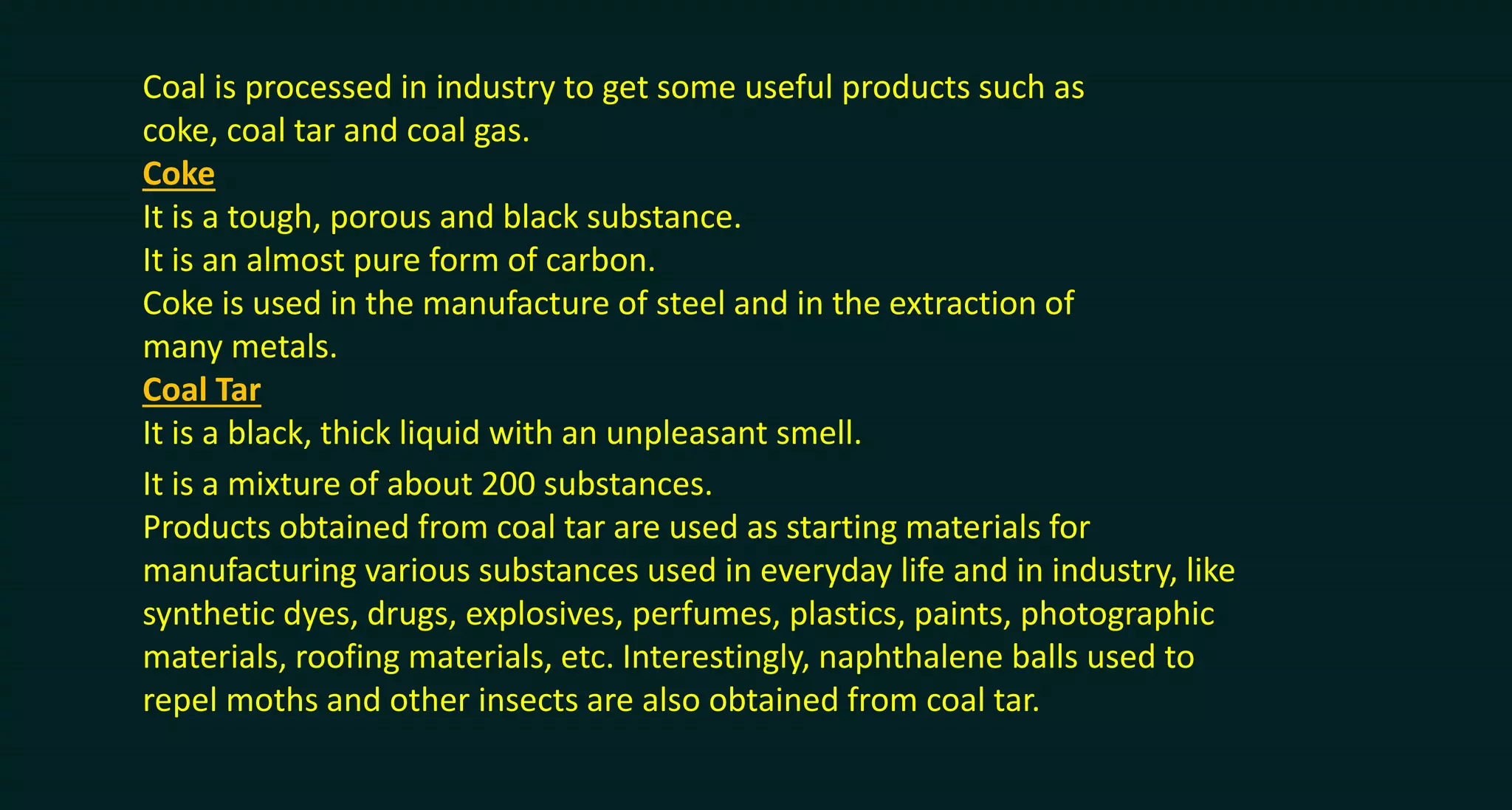 Coal is processed in industry to get some useful products such as
coke, coal tar and coal gas.
Coke
It is a tough, porous and black substance.
It is an almost pure form of carbon.
Coke is used in the manufacture of steel and in the extraction of
many metals.
Coal Tar
It is a black, thick liquid with an unpleasant smell.
It is a mixture of about 200 substances.
Products obtained from coal tar are used as starting materials for
manufacturing various substances used in everyday life and in industry, like
synthetic dyes, drugs, explosives, perfumes, plastics, paints, photographic
materials, roofing materials, etc. Interestingly, naphthalene balls used to
repel moths and other insects are also obtained from coal tar.
 