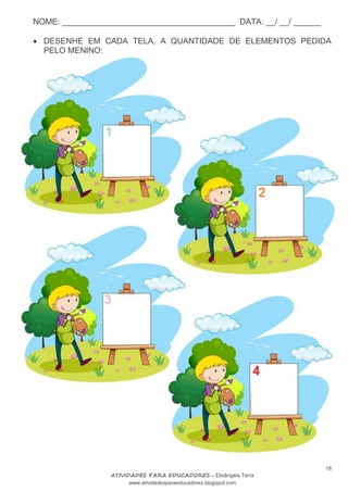 NOME: ______________________________________ DATA: __/ __/ ______
18
ATIVIDADES PARA EDUCADORES – Elisângela Terra
www.atividadesparaeducadores.blogspot.com
 DESENHE EM CADA TELA, A QUANTIDADE DE ELEMENTOS PEDIDA
PELO MENINO:
 