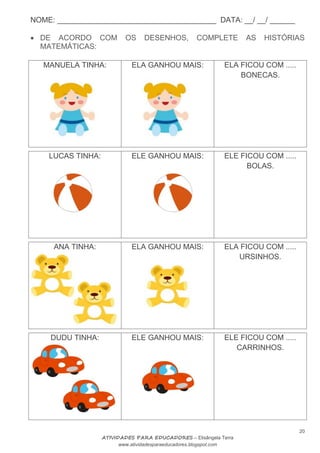 NOME: ______________________________________ DATA: __/ __/ ______
20
ATIVIDADES PARA EDUCADORES – Elisângela Terra
www.atividadesparaeducadores.blogspot.com
 DE ACORDO COM OS DESENHOS, COMPLETE AS HISTÓRIAS
MATEMÁTICAS:
MANUELA TINHA: ELA GANHOU MAIS: ELA FICOU COM .....
BONECAS.
LUCAS TINHA: ELE GANHOU MAIS: ELE FICOU COM .....
BOLAS.
ANA TINHA: ELA GANHOU MAIS: ELA FICOU COM .....
URSINHOS.
DUDU TINHA: ELE GANHOU MAIS: ELE FICOU COM .....
CARRINHOS.
 