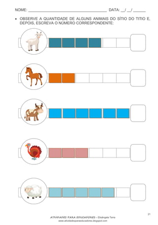 NOME: ______________________________________ DATA: __/ __/ ______
21
ATIVIDADES PARA EDUCADORES – Elisângela Terra
www.atividadesparaeducadores.blogspot.com
 OBSERVE A QUANTIDADE DE ALGUNS ANIMAIS DO SÍTIO DO TITIO E,
DEPOIS, ESCREVA O NÚMERO CORRESPONDENTE:
 