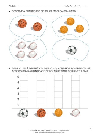 NOME: ______________________________________ DATA: __/ __/ ______
8
ATIVIDADES PARA EDUCADORES – Elisângela Terra
www.atividadesparaeducadores.blogspot.com
 OBSERVE A QUANTIDADE DE BOLAS EM CADA CONJUNTO:
 AGORA, VOCÊ DEVERÁ COLORIR OS QUADRINHOS DO GRÁFICO, DE
ACORDO COM A QUANTIDADE DE BOLAS DE CADA CONJUNTO ACIMA:
6
5
4
3
2
1
 