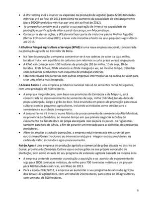 A JFS Holding está a investir na expansão da produção de algodão (para 22000 toneladas
   métricas até ao final de 2012 bem como no aumento da capacidade de descaroçamento
   (para 30000 toneladas métricas por ano até ao final de 2012).
    A companhia também está a avaliar a sua aspiração de investir na capacidade de
   produção e purificação de óleo a partir do caroço, em Moçambique.
   Como parte dessas ações, a JFS planeia fazer parte da Iniciativa para o Melhor Algodão
   (Better Cotton Initiative (BCI)) e levar esta iniciativa a todos os seus pequenos agricultores
   até 2015.
A Khulima Púnguè Agricultura e Serviços (KPAS) é uma nova empresa nacional, concentrada
na produção agrícola no Corredor da Beira.
   Na fase de produção, a empresa concentrar-se-á nas cadeias de valor da soja, milho,
   batata e fruta - um equilíbrio de culturas com retornos a curto prazo versus longo prazo.
   A KPAS vai começar com 100 hectares de produção (10 de milho, 10 de soja, 10 de
   batatas, 30 de líchias, 20 de abacates e 20 de mangas) e vai, ao mesmo tempo, trabalhar
   com pequenos produtores num esquema de produção exterior.
   Está interessada em parcerias com outras empresas intermediárias na cadeia de valor para
   criar uma oferta mais integrada.
A Lozane Farms é uma empresa produtora nacional não só de sementes como de legumes,
com uma produção de 500 hectares.
   A empresa moçambicana, com base nas províncias da Zambézia e de Maputo, está
   concentrada no desenvolvimento de sementes de soja, milho (híbrido), batata-doce de
   polpa alaranjada, sorgo e grão-de-bico. Está envolvida em planos de promoção para essas
   culturas com os pequenos agricultores, incluindo actividades como crédito para a
   sementeira e assistência à maquinaria.
   A Lozane Farms irá investir numa fábrica de processamento de sementes no Alto Molócuè,
   na província da Zambézia, ao mesmo tempo em que planeia negociar acordos de
   escoamento da batata doce de polpa alaranjada não só para os países da região mas
   também para fora de África, a fim de garantir um mercado para as colheitas dos pequenos
   produtores.
   Além de ampliar as actuais operações, a empresa está interessada em parcerias com
   outros investidores (nacionais ou internacionais) para integrar outros produtores na
   cadeia de valor, incluindo o agro-processamento.
Rei do Agro é uma empresa de produção agrícola e comercial de grãos situada no distrito de
Gurué, província da Zambézia.Cultiva soja e outros grãos na sua própria concessão de
plantação, bem como através do seu programa de extensão agrícola baseada na mesma área.
   A empresa pretende aumentar a produção a aquisição e os acordos de escoamento de
   soja para 2000 toneladas métricas, de milho para 700 toneladas métricas e de girassol
   para 400 toneladas métricas, em Maio de 2013.
   Para a época 2012/2013, a empresa vai aumentar o seu programa de extensão agrícola
   dos actuais 30 agricultores, com um total de 250 hectares, para cerca de 50 agricultores,
   com um total de 500 hectares.



                                                                                                9
 