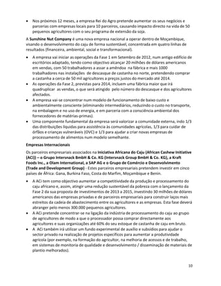 Nos próximos 12 meses, a empresa Rei do Agro pretende aumentar os seus negócios e
   parcerias com empresas locais para 10 parceiros, causando impacto directo na vida de 50
   pequenos agricultores com o seu programa de extensão da soja.
A Sunshine Nut Company é uma nova empresa nacional a operar dentro de Moçambique,
visando o desenvolvimento do caju de forma sustentável, concentrada em quatro linhas de
resultados (financeira, ambiental, social e transformacional).
   A empresa vai iniciar as operações da Fase 1 em Setembro de 2012, num antigo edifício de
   escritórios adaptado, tendo como objectivo alcançar 20 milhões de dólares americanos
   em vendas, com 50 trabalhadores a assar a amêndoa na fábrica e mais 1000
   trabalhadores nas instalações de descasque de castanha no norte, pretendendo comprar
   a castanha a cerca de 50 mil agricultores a preços justos do mercado até 2014.
   As operações da Fase 2, previstas para 2014, incluem uma fábrica maior que irá
   quadruplicar as vendas, o que será atingido pelo número do descasque e dos agricultores
   afectados.
   A empresa vai-se concentrar num modelo de funcionamento de baixo custo e
   ambientalmente consciente (eliminando intermediários, reduzindo o custo no transporte,
   na embalagem e no uso de energia, e em parceria com a consciência ambiental dos
   fornecedores de matérias-primas).
   Uma componente fundamental da empresa será valorizar a comunidade externa, indo 1/3
   das distribuições líquidas para assistência às comunidades agrícolas, 1/3 para cuidar de
   órfãos e crianças vulneráveis (OVC) e 1/3 para ajudar a criar novas empresas de
   processamento de alimentos num modelo semelhante.
Empresas Internacionais
Os parceiros empresariais associados na Iniciativa Africana do Caju (African Cashew Initiative
(ACi)) – o Grupo Intersnack BmbH & Co. KG (Intersnack Group BmbH & Co. KG), a Kraft
Foods Inc., a Olam International, a SAP AG e o Grupo de Comércio e Desenvolvimento
(Trade and Development Group) - Estes parceiros empresariais pretendem investir em cinco
países de África: Gana, Burkina Faso, Costa do Marfim, Moçambique e Benin.
   A ACi tem como objectivo aumentar a competitividade da produção e processamento do
   caju africano e, assim, atingir uma redução sustentável da pobreza com o lançamento da
   Fase 2 da sua proposta de investimentos de 2013 a 2015, investindo 30 milhões de dólares
   americanos das empresas privadas e de parceiros empresariais para construir laços mais
   estreitos da cadeia de abastecimento entre os agricultores e as empresas. Esta fase deverá
   abranger pelo menos 300.000 pequenos agricultores.
   A ACi pretende concentrar-se na ligação da indústria de processamento do caju ao grupo
   de agricultores de modo a que o processador possa comprar directamente aos
   agricultores e suas organizações até 60% do seu estoque de castanha de caju em bruto.
   A ACi também irá utilizar um fundo experimental de auxílio e subsídios para ajudar o
   sector privado na realização de projetos específicos para aumentar a produtividade
   agrícola (por exemplo, na formação do agricultor, na melhoria de acessos e de trabalho,
   em sistemas de monitoria de qualidade e desenvolvimento / disseminação de materiais de
   plantio melhorados).


                                                                                            10
 