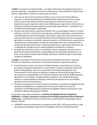 A AGCO, cuja sede é nos Estados Unidos, é um líder internacional de equipamentos para as
empresas agrícolas, com planos de investir em Burkina Faso, Costa do Marfim, Etiópia, Gana,
Quénia, Moçambique Tanzânia e noutros países em África.
   Com mais de 50 anos de experiência em África ( com a marca de tractores Massey
   Ferguson e a rede de distribuidores), a AGCO pretende desenvolver parcerias a longo
   prazo e investir 100 milhões de dólares americanos nos próximos três anos, com o
   objectivo de causar impacto em pelo menos 25000 pequenos agricultores, fornecendo um
   conjunto completo de soluções agrícolas especificadas regionalmente, combinadas com
   transferência de tecnologia e capacitação.
   Os planos de investimento sustentável da AGCO têm uma abordagem modular e incluem:
   a) Quintas do Futuro e Centros de Formação para melhorar a educação, o conhecimento e
   a produtividade por meio da tecnologia, mecanização e agricultura com conhecimento e
   prática (know-how); b) uma solução de financiamento de equipamentos para os pequenos
   agricultores com pouco ou nenhum capital de maneio e c) infra-estruturas e apoio técnico
   consultivo para a mecanização e serviços de substituição, bem como sistemas de silos e
   soluções de armazenamento para os pequenos agricultores e agricultores comerciais até
   à inspecção da montagem local ou oportunidades de manufactura ou fabrico.
   Ao longo dos próximos 12 meses, as actividades incluem estabelecer parcerias com os
   governos dos países beneficiários e organizações de transformação para determinar os
   locais para as quintas /centros de formação, seleccionar cadeias de valor e desenvolver
   estudos de viabilidade.
A Cargill é um produtor internacional e comerciante de produtos alimentares, agrícolas,
financeiros e industriais e de serviços, com planos para apoiar os seguintes projectos:
   A Cargill tenciona investir numa Parceria Público-Privada, num período de 5 a 10 anos,
   para apoiar os pequenos agricultores e suas famílias e melhorar a produção nacional de
   grãos em Moçambique. A parceria visa combinar ferramentas de gestão de risco,
   investimentos em infra-estruturas agrícolas e programas de formação de agricultores,
   para aumentar a produtividade e os rendimentos agrícolas de cerca de 16.000 pequenos
   agricultores e suas famílias. A Cargill também empenhou 1,35 milhões dólares para
   melhorar as oportunidades de educação profissional de agricultura em comunidades
   agrícolas do norte de Moçambique.
   Participar, juntamente com outros parceiros da indústria, na Iniciativa do Algodão Africano
   Competitivo (COMPACI), um programa de três anos para melhorar os meios de
   subsistência de 450.000 pequenos produtores de algodão no Benin, Burkina Faso, Costa
   do Marfim, Malawi, Moçambique e Zâmbia.
Os parceiros empresariais associados na Iniciativa do Algodão Africano Competitivo
(COMPACI) – a Cargill, a Dunavant, os Serviços de Promoção Industrial da África Ocidental e
a Plexus Ltd. – pretendem investir em Burkina Faso, Costa do Marfim, Moçambique, Benin,
Malawi e Zâmbia.
   A COMPACI tenciona implementar um programa entre 2013 e 2015 para melhorar a vida
   dos pequenos proprietários agricultores de algodão e fornecer o abastecimento de



                                                                                           11
 
