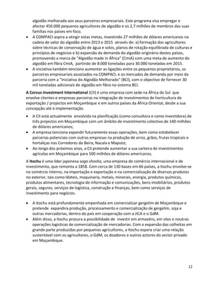algodão melhorado aos seus parceiros empresariais. Este programa visa empregar e
   afectar 450.000 pequenos agricultores de algodão e os 2,7 milhões de membros das suas
   famílias nos países em foco.
   A COMPACI aspira a atingir estas metas, investindo 27 milhões de dólares americanos na
   cadeia de valor do algodão entre 2013 e 2015 através de: a) formação dos agricultores
   sobre técnicas de conservação de água e solos, planos de rotação equilibrada de culturas e
   princípios de negócios e b) expansão da demanda do algodão originário destes países,
   promovendo a marca de "Algodão made in África" (CmiA) com uma meta de aumento do
   algodão em fibra CmiA, partindo de 8.000 toneladas para 30.000 toneladas em 2015.
   A iniciativa também tenciona aumentar as ligações entre os pequenos proprietários, os
   parceiros empresariais associados na COMPACI, e os mercados de demanda por meio da
   parceria com a "Iniciativa do Algodão Melhorado" (BCI), com o objectivo de fornecer 30
   mil toneladas adicionais de algodão em fibra no sistema BCI.
A Corvus Investment International (CII) é uma empresa com sede na África do Sul que
envolve clientes e empresas parceiras na integração de investimentos de horticultura de
exportação / projectos em Moçambique e em outros países da África Oriental, desde a sua
concepção até à implementação.
   A CII está actualmente envolvida na planificação (como consultora e como investidora) de
   três projectos em Moçambique com um âmbito de investimento colectivo de 140 milhões
   de dólares americanos;
   A empresa tenciona expandir futuramente essas operações, bem como estabelecer
   parcerias potenciais com outras empresas na produção de arroz, grãos, frutas tropicais e
   hortaliças nos Corredores da Beira, Nacala e Maputo;
   Ao longo dos próximos anos, a CII pretende aumentar a sua carteira de investimentos
   agrícolas em Moçambique para 500 milhões de dólares americanos.
A Itochu é uma líder japonesa sogo shosha, uma empresa de comércio internacional e de
investimento, que remonta a 1858. Com cerca de 130 bases em 66 países, a Itochu envolve-se
no comércio interno, na importação e exportação e na comercialização de diversos produtos
no exterior, tais como têxteis, maquinaria, metais, minerais, energia, produtos químicos,
produtos alimentares, tecnologia de informação e comunicações, bens imobiliários, produtos
gerais, seguros, serviços de logística, construção e finanças, bem como serviços de
investimento para negócios.

   A Itochu está profundamente empenhada em comercializar gergelim de Moçambique e
   pretende expandira produção, processamento e comercialização de gergelim, soja e
   outras mercadorias, dentro do país em cooperação com a JICA e o GdM.
   Além disso, a Itochu procura a possibilidade de investir em armazéns, em silos e noutras
   operações logísticas de comercialização de mercadorias. Com a expansão das colheitas em
   grande parte produzidas por pequenos agricultores, a Itochu espera criar uma relação
   sustentável com os agricultores, o GdM, os doadores e outros actores do sector privado
   em Moçambique.




                                                                                          12
 