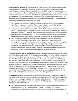 A Jain Irrigation Systems Ltd. (Jain Sistemas de Irrigação Lda) é uma empresa de engenharia,
de aquisições e de construção, servindo principalmente os sectores do petróleo, do gás
natural e da petroquímica. A Jain Irrigation Systems Ltd. (JISL) compromete-se a associar-se
em parceria e colaboração com o GdM, os doadores e outras partes interessadas, a fim de se
realizarem negócios sustentáveis, que tenham um impacto positivo sobre o meio ambiente e
que melhorem a qualidade de vida dos agricultores, com o objectivo de contribuir para as
metas nacionais moçambicanas de redução da malnutrição e da pobreza e em alinhamento
com o plano de investimentos do GdM para o país.
   Para realizar este projecto, a JISL contribuirá com a sua tecnologia patenteada para a
   agricultura e irrigação e o seu saber-fazer e experiência em capacitação, ligações a
   mercados, capacidades de processamento e tecnologia solar.
   Ao longo dos próximos doze meses, a JISL procura desenvolver, numa parceria público-
   privada, um grupo agrícola integrado e sustentável de aplicação de tecnologias modernas.
   Durante os próximos 12 meses as áreas adequadas serão identificadas em parceria com o
   GdM, e será elaborada uma cópia azul para o desenvolvimento de um projeto integrado
   de desenvolvimento , identificando as culturas de produção e tecnologias adequadas.
   Com os objetivos finais de desenvolver uma infra-estrutura agrícola replicável e
   dimensionável para Moçambique, a JISL procura alavancar o seu conhecimento,
   tecnologia e investimento para o desenvolvimento de um sector construído em: irrigação
   moderna e infra-estruturas, energia renovável, capacitação, ligações de mercados e
   logística da cadeia de abastecimento, processamento, e centros de laboratórios e
   melhoria de sementes, apoio do crédito, pesquisa e desenvolvimento de tecnologias e
   variedades locais e, finalmente, replicação e expansão de seu modelo.

A Nippon Biodiesel Fuel co. ltd. (NBF) é uma empresa japonesa de biocombustíveis a investir
em Moçambique, na produção de biocombustíveis e de grãos e na construção de instalações
que usem biocombustíveis no processamento dos grãos. A NBF concentra especialmente a
sua atenção no reforço da segurança alimentar e da energia nas aldeias sem electricidade.
Actualmente, a NBF já construiu várias instalações de processamento de biocombustível e
também fábricas de descasque de arroz e de moagem de milho a laborar com biocombustíveis
a partir de Jatropha e já fundou 100 grémios de agricultores, a trabalhar com mais de 10.000
membros produtores de óleo de Jatropha. No próximo ano, a NBF pretende estabelecer
cadeias de abastecimento para a produção, o processamento e a distribuição de arroz em
mais três distritos. A Nippon tenciona também aumentar a produção de biocombustíveis,
fornecendo 1.800.000 mudas de Jatropha a mais de 6.000 agricultores.

A SABMiller é uma das maiores cervejeiras do mundo, com uma presença significativa nos
mercados em desenvolvimento. A empresa vem produzindo cerveja em África há mais de um
século e uma investigação realizada pelo professor Ethan Kapstein do INSEAD estima que os
seus programas locais de abastecimento custeiam 89.000 empregos no sector agrícola em
África (excluindo a África do Sul).
   Após a implementação com sucesso da cerveja “lager” produzida a partir da mandioca em
   Moçambique, em 2011, a SABMiller espera transferir e expandir este modelo
   comercialmente viável, contribuindo para o desenvolvimento de uma cadeia de valor da


                                                                                           13
 