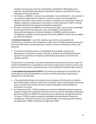 mandioca noutros países africanos e expandindo a produção em Moçambique para
   optimizar a produtividade dos pequenos agricultores e garantir a prestação de serviços
   adequados de extensão agrícola.
   Na Tanzânia, a SABMiller - através de sua subsidiária, Tanzania Breweries - visa aumentar a
   sua cevada de origem local em cada ano e continua a investir nos seus programas
   agrícolas, fornecendo financiamento, sementes, e assistência com maquinaria e cabos de
   energia. O objectivo a longo prazo é o de produzir o malte localmente a 100% , incluindo
   produção significativa dos pequenos proprietários agricultores.
   No Gana, a subsidiária da SABMiller, Accra Brewery Ltd (ABL), procura trazer a tecnologia
   de processamento de mandioca para o país. Associando-se à Companhia de
   Desenvolvimento Agrícola e Comércio holandesa, a SABMiller pretende aceder à
   tecnologia das unidades de processamento de mandioca (AMPU) e levá-las para as regiões
   de cultura da mandioca.
A Sumitomo Corporation é uma líder japonesa sogo shosha, uma companhia de
investimentos e comércio a nível mundial que investe mais de 3 biliões de dólares americanos
em campos diferentes, incluindo agricultura, indústria mineira e distribuição na África Sub-
Sahariana.

   A Sumitomo Corporation procura a possibilidade de actividades comerciais em
   Moçambique, em diferentes campos, incluindo: 1) materiais de produção (fertilizantes,
   agroquímicos (pesticidas) e máquinas); 2) distribuição de produtos e 3) comércio de
   produtos agrícolas.

Para promover a sua intenção, a Sumitomo Corporation está no processo de levar a cabo um
estudo de viabilidade para a produção de ureia a partir do gás natural nacional e procura uma
parceria com uma empresa moçambicana para a comercialização de produtos agro-químicos.

A Toyo Engineering Corporation (TOYO) é uma empresa de engenharia, de aquisição e de
construção, que serve principalmente os sectores mundiais de petróleo, de gás natural,
petroquímica e de fertilizador.

   A Toyo pretende participar num projecto de um complexo de fertilizantes na cidade da
   Beira, Moçambique, utilizando o gás natural produzido no país e preenchendo uma grande
   lacuna num país com uma das mais baixas taxas de aplicações e disponibilidade de
   fertilizantes no mundo.
   Em Fevereiro de 2012, a TOYO completou um estudo de viabilidade preliminar para este
   Projecto Complexo de Fertilizantes de Ureia com base na carta de solicitação do Ministério
   dos Recursos Minerais (MRM). Para promover este compromisso, ao longo dos próximos
   12 meses, a TOYO irá realizar estudos de viabilidade mais detalhada do Projecto do
   complexo de fertilizantes de ureia com o apoio da Agência de Cooperação Internacional
   do Japão (JICA), o MRM e o Ministério da Agricultura (MA).




                                                                                           14
 