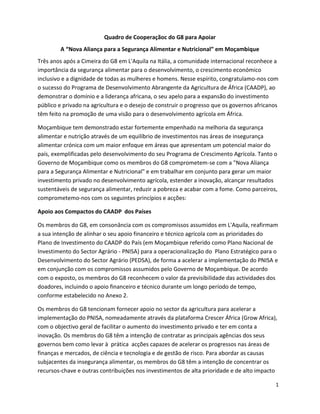 Quadro de Cooperaçãoc do G8 para Apoiar
        A “Nova Aliança para a Segurança Alimentar e Nutricional” em Moçambique
Três anos após a Cimeira do G8 em L'Aquila na Itália, a comunidade internacional reconhece a
importância da segurança alimentar para o desenvolvimento, o crescimento económico
inclusivo e a dignidade de todas as mulheres e homens. Nesse espírito, congratulamo-nos com
o sucesso do Programa de Desenvolvimento Abrangente da Agricultura de África (CAADP), ao
demonstrar o domínio e a liderança africana, o seu apelo para a expansão do investimento
público e privado na agricultura e o desejo de construir o progresso que os governos africanos
têm feito na promoção de uma visão para o desenvolvimento agrícola em África.

Moçambique tem demonstrado estar fortemente empenhado na melhoria da segurança
alimentar e nutrição através de um equilíbrio de investimentos nas áreas de insegurança
alimentar crónica com um maior enfoque em áreas que apresentam um potencial maior do
país, exemplificadas pelo desenvolvimento do seu Programa de Crescimento Agrícola. Tanto o
Governo de Moçambique como os membros do G8 comprometem-se com a "Nova Aliança
para a Segurança Alimentar e Nutricional" e em trabalhar em conjunto para gerar um maior
investimento privado no desenvolvimento agrícola, estender a inovação, alcançar resultados
sustentáveis de segurança alimentar, reduzir a pobreza e acabar com a fome. Como parceiros,
comprometemo-nos com os seguintes princípios e acções:

Apoio aos Compactos do CAADP dos Países

Os membros do G8, em consonância com os compromissos assumidos em L'Aquila, reafirmam
a sua intenção de alinhar o seu apoio financeiro e técnico agrícola com as prioridades do
Plano de Investimento do CAADP do País (em Moçambique referido como Plano Nacional de
Investimento do Sector Agrário - PNISA) para a operacionalização do Plano Estratégico para o
Desenvolvimento do Sector Agrário (PEDSA), de forma a acelerar a implementação do PNISA e
em conjunção com os compromissos assumidos pelo Governo de Moçambique. De acordo
com o exposto, os membros do G8 reconhecem o valor da previsibilidade das actividades dos
doadores, incluindo o apoio financeiro e técnico durante um longo período de tempo,
conforme estabelecido no Anexo 2.

Os membros do G8 tencionam fornecer apoio no sector da agricultura para acelerar a
implementação do PNISA, nomeadamente através da plataforma Crescer África (Grow Africa),
com o objectivo geral de facilitar o aumento do investimento privado e ter em conta a
inovação. Os membros do G8 têm a intenção de contratar as principais agências dos seus
governos bem como levar à prática acções capazes de acelerar os progressos nas áreas de
finanças e mercados, de ciência e tecnologia e de gestão de risco. Para abordar as causas
subjacentes da insegurança alimentar, os membros do G8 têm a intenção de concentrar os
recursos-chave e outras contribuições nos investimentos de alta prioridade e de alto impacto

                                                                                            1
 