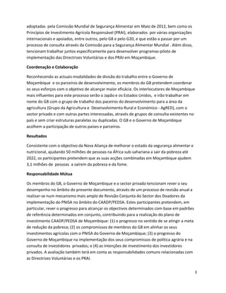 adoptadas pela Comissão Mundial de Segurança Alimentar em Maio de 2012, bem como os
Princípios de Investimento Agrícola Responsável (PRAI), elaborados por várias organizações
internacionais e apoiados, entre outros, pelo G8 e pelo G20, e que estão a passar por um
processo de consulta através da Comissão para a Segurança Alimentar Mundial . Além disso,
tencionam trabalhar juntos especificamente para desenvolver programas-piloto de
implementação das Directrizes Voluntárias e dos PRAI em Moçambique.

Coordenação e Colaboração

Reconhecendo as actuais modalidades de divisão do trabalho entre o Governo de
Moçambique e os parceiros de desenvolvimento, os membros do G8 pretendem coordenar
os seus esforços com o objetivo de alcançar maior eficácia. Os interlocutores de Moçambique
mais influentes para este processo serão o Japão e os Estados Unidos, e irão trabalhar em
nome do G8 com o grupo de trabalho dos paceiros do desenvolvimento para a área da
agricultura (Grupo da Agricultura e Desenvolvimento Rural e Económico - AgRED), com o
sector privado e com outras partes interessadas, através de grupos de consulta existentes no
país e sem criar estruturas paralelas ou duplicadas. O G8 e o Governo de Moçambique
acolhem a participação de outros países e parceiros.

Resultados

Consistente com o objectivo da Nova Aliança de melhorar o estado da segurança alimentar e
nutricional, ajudando 50 milhões de pessoas na África sub-sahariana a sair da pobreza até
2022, os participantes pretendem que as suas acções combinadas em Moçambique ajudem
3,1 milhões de pessoas a saírem da pobreza e da fome.

Responsabilidade Mútua

Os membros do G8, o Governo de Moçambique e o sector privado tencionam rever o seu
desempenho no âmbito do presente documento, através de um processo de revisão anual a
realizar-se num mecanismo mais amplo de Revisão Conjunta do Sector dos Doadores da
implementação do PNISA no âmbito do CAADP/PEDSA. Estes participantes pretendem, em
particular, rever o progresso para alcançar os objectivos determinados com base em padrões
de referência determinados em conjunto, contribuindo para a realização do plano de
investimento CAADP/PEDSA de Moçambique: (1) o progresso no sentido de se atingir a meta
de redução da pobreza; (2) os compromissos de membros do G8 em alinhar os seus
investimentos agrícolas com o PNISA do Governo de Moçambique; (3) o progresso do
Governo de Moçambique na implementação dos seus compromissos de política agrária e na
consulta de investidores privados; e (4) as intenções de investimento dos investidores
privados. A avaliação também terá em conta as responsabilidades comuns relacionadas com
as Directrizes Voluntárias e os PRAI.


                                                                                             3
 