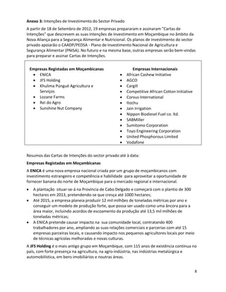 Anexo 3: Intenções de Investimento do Sector Privado
A partir de 18 de Setembro de 2012, 19 empresas prepararam e assinaram "Cartas de
Intenções" que descrevem as suas intenções de investimento em Moçambique no âmbito da
Nova Aliança para a Segurança Alimentar e Nutricional. Os planos de investimento do sector
privado apoiarão o CAADP/PEDSA - Plano de Investimento Nacional de Agricultura e
Segurança Alimentar (PNISA). No futuro e na mesma base, outras empresas serão bem-vindas
para preparar e assinar Cartas de Intenções.

 Empresas Registadas em Moçambicanas                       Empresas Internacionais
     ENICA                                             African Cashew Initiative
     JFS Holding                                       AGCO
     Khulima Púnguè Agricultura e                      Cargill
     Serviços                                          Competitive African Cotton Initiative
     Lozane Farms                                      Corvus International
     Rei do Agro                                       Itochu
     Sunshine Nut Company                              Jain Irrigation
                                                       Nippon Biodiesel Fuel co. ltd.
                                                       SABMiller
                                                       Sumitomo Corporation
                                                       Toyo Engineering Corporation
                                                       United Phosphorous Limited
                                                       Vodafone

Resumos das Cartas de Intenções do sector privado até à data:
Empresas Registadas em Moçambicanas
A ENICA é uma nova empresa nacional criada por um grupo de moçambicanos com
investimento estrangeiro e competência e habilidade para aproveitar a oportunidade de
fornecer banana do norte de Moçambique para o mercado regional e internacional.
   A plantação situar-se-á na Província de Cabo Delgado e começará com o plantio de 300
   hectares em 2013, pretendendo-se que cresça até 1000 hectares;
   Até 2015, a empresa planeia produzir 12 mil milhões de toneladas métricas por ano e
   conseguir um modelo de produção forte, que possa ser usado como uma âncora para a
   área maior, incluindo acordos de escoamento da produção até 13,5 mil milhões de
   toneladas métricas;
   A ENICA pretende causar impacto na sua comunidade local, contratando 400
   trabalhadores por ano, ampliando as suas relações comerciais e parcerias com até 15
   empresas parceiras locais, e causando impacto nos pequenos agricultores locais por meio
   de técnicas agrícolas melhoradas e novas culturas.
A JFS Holding é o mais antigo grupo em Moçambique, com 115 anos de existência contínua no
país, com forte presença na agricultura, na agro-indústria, nas indústrias metalúrgica e
automobilística, em bens imobiliários e noutras áreas.


                                                                                               8
 
