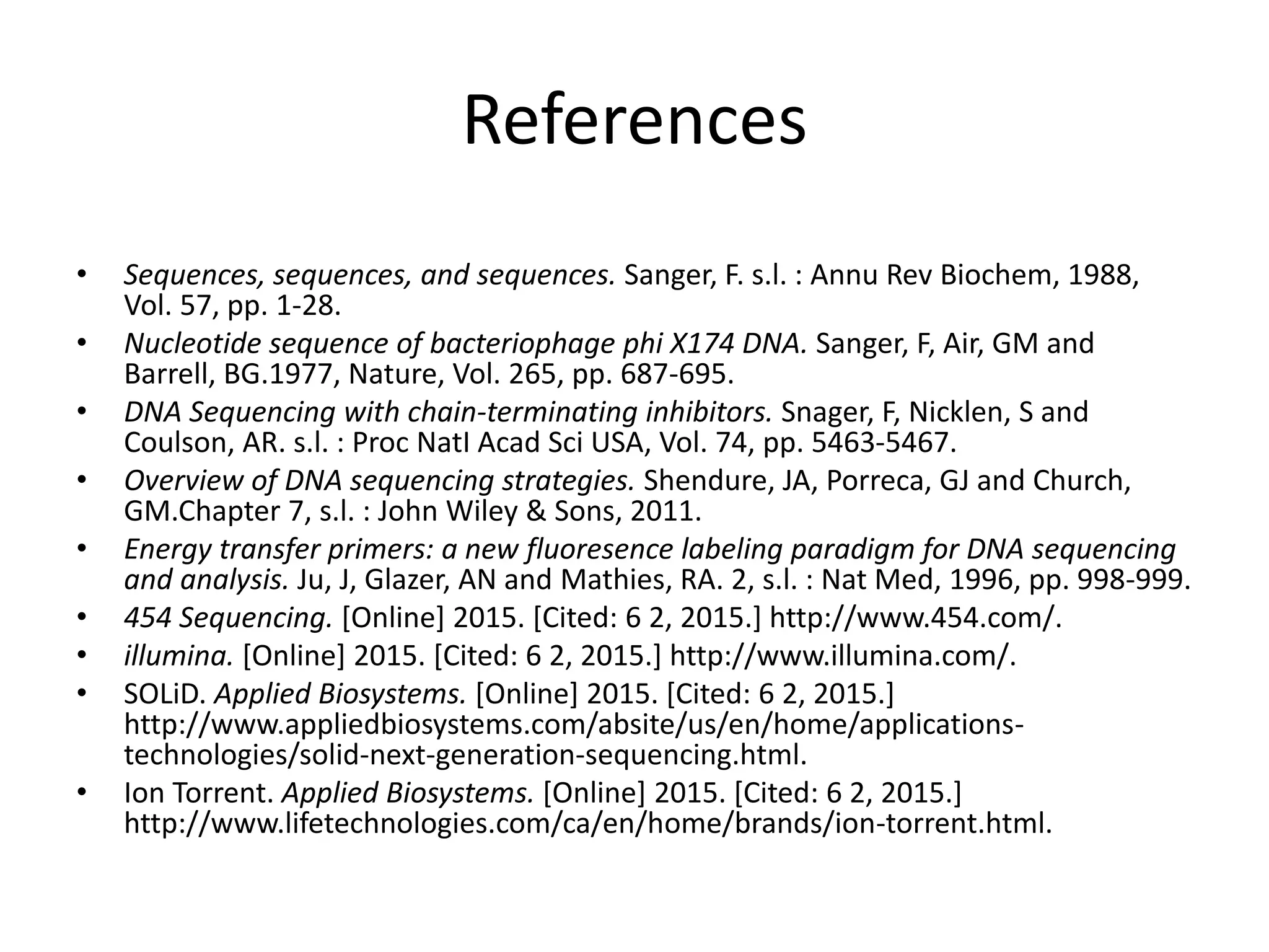References
• Sequences, sequences, and sequences. Sanger, F. s.l. : Annu Rev Biochem, 1988,
Vol. 57, pp. 1-28.
• Nucleotide sequence of bacteriophage phi X174 DNA. Sanger, F, Air, GM and
Barrell, BG.1977, Nature, Vol. 265, pp. 687-695.
• DNA Sequencing with chain-terminating inhibitors. Snager, F, Nicklen, S and
Coulson, AR. s.l. : Proc NatI Acad Sci USA, Vol. 74, pp. 5463-5467.
• Overview of DNA sequencing strategies. Shendure, JA, Porreca, GJ and Church,
GM.Chapter 7, s.l. : John Wiley & Sons, 2011.
• Energy transfer primers: a new fluoresence labeling paradigm for DNA sequencing
and analysis. Ju, J, Glazer, AN and Mathies, RA. 2, s.l. : Nat Med, 1996, pp. 998-999.
• 454 Sequencing. [Online] 2015. [Cited: 6 2, 2015.] http://www.454.com/.
• illumina. [Online] 2015. [Cited: 6 2, 2015.] http://www.illumina.com/.
• SOLiD. Applied Biosystems. [Online] 2015. [Cited: 6 2, 2015.]
http://www.appliedbiosystems.com/absite/us/en/home/applications-
technologies/solid-next-generation-sequencing.html.
• Ion Torrent. Applied Biosystems. [Online] 2015. [Cited: 6 2, 2015.]
http://www.lifetechnologies.com/ca/en/home/brands/ion-torrent.html.
 