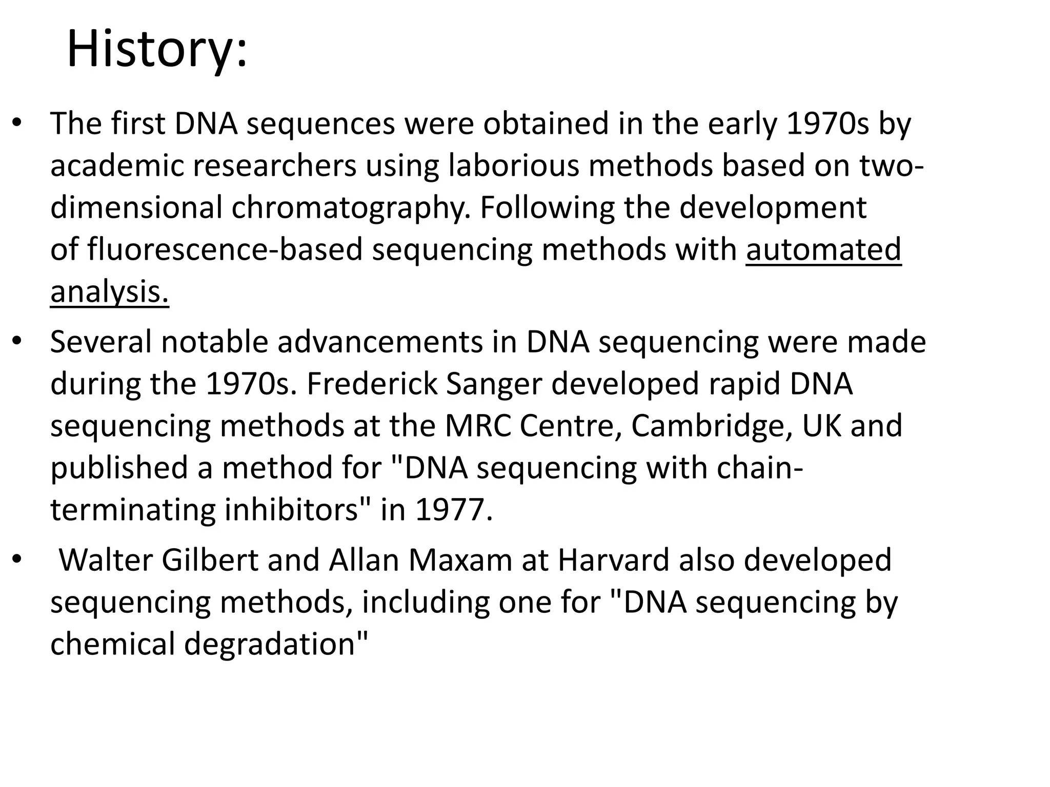 History:
• The first DNA sequences were obtained in the early 1970s by
academic researchers using laborious methods based on two-
dimensional chromatography. Following the development
of fluorescence-based sequencing methods with automated
analysis.
• Several notable advancements in DNA sequencing were made
during the 1970s. Frederick Sanger developed rapid DNA
sequencing methods at the MRC Centre, Cambridge, UK and
published a method for "DNA sequencing with chain-
terminating inhibitors" in 1977.
• Walter Gilbert and Allan Maxam at Harvard also developed
sequencing methods, including one for "DNA sequencing by
chemical degradation"
 