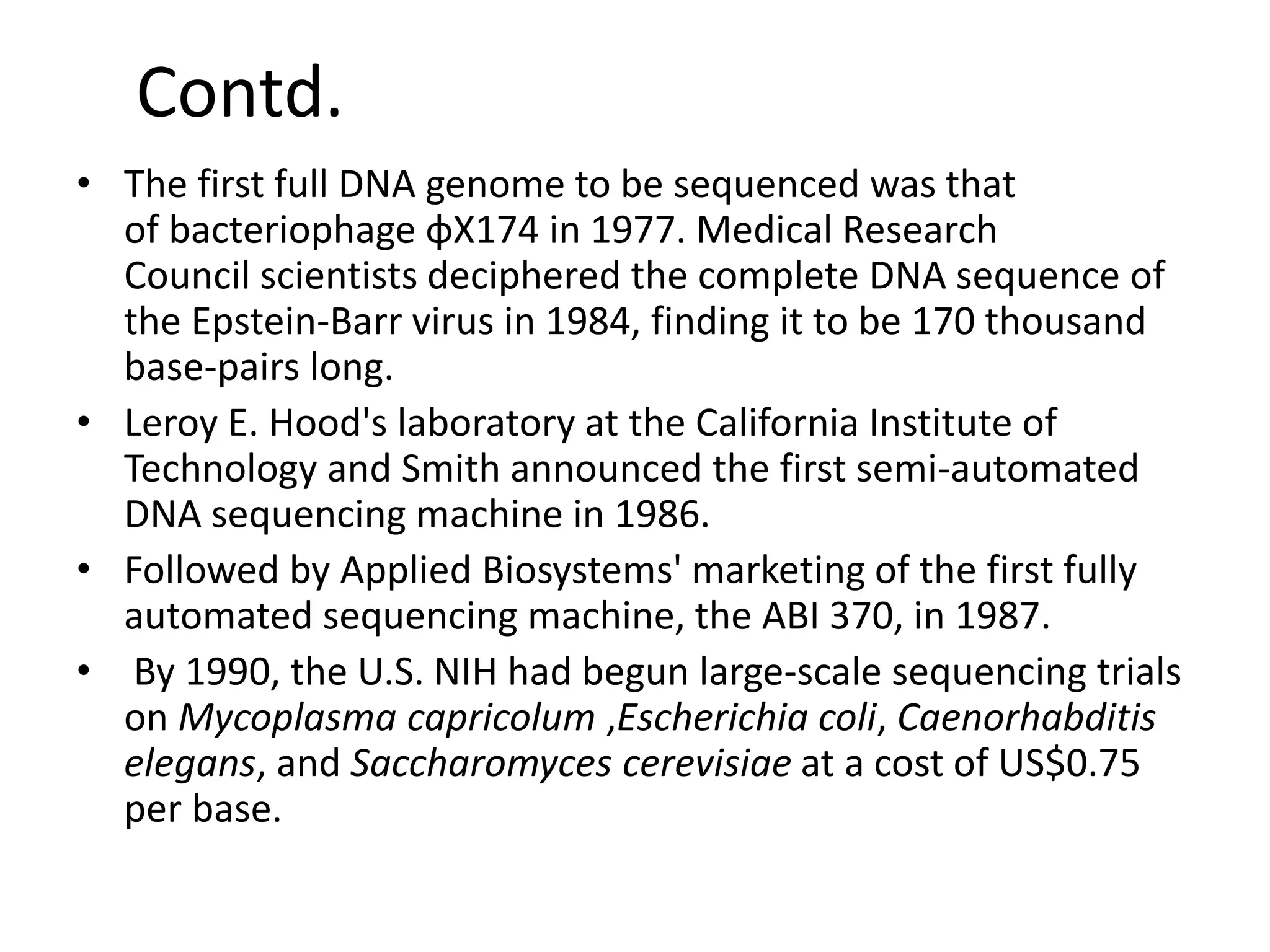 Contd.
• The first full DNA genome to be sequenced was that
of bacteriophage φX174 in 1977. Medical Research
Council scientists deciphered the complete DNA sequence of
the Epstein-Barr virus in 1984, finding it to be 170 thousand
base-pairs long.
• Leroy E. Hood's laboratory at the California Institute of
Technology and Smith announced the first semi-automated
DNA sequencing machine in 1986.
• Followed by Applied Biosystems' marketing of the first fully
automated sequencing machine, the ABI 370, in 1987.
• By 1990, the U.S. NIH had begun large-scale sequencing trials
on Mycoplasma capricolum ,Escherichia coli, Caenorhabditis
elegans, and Saccharomyces cerevisiae at a cost of US$0.75
per base.
 