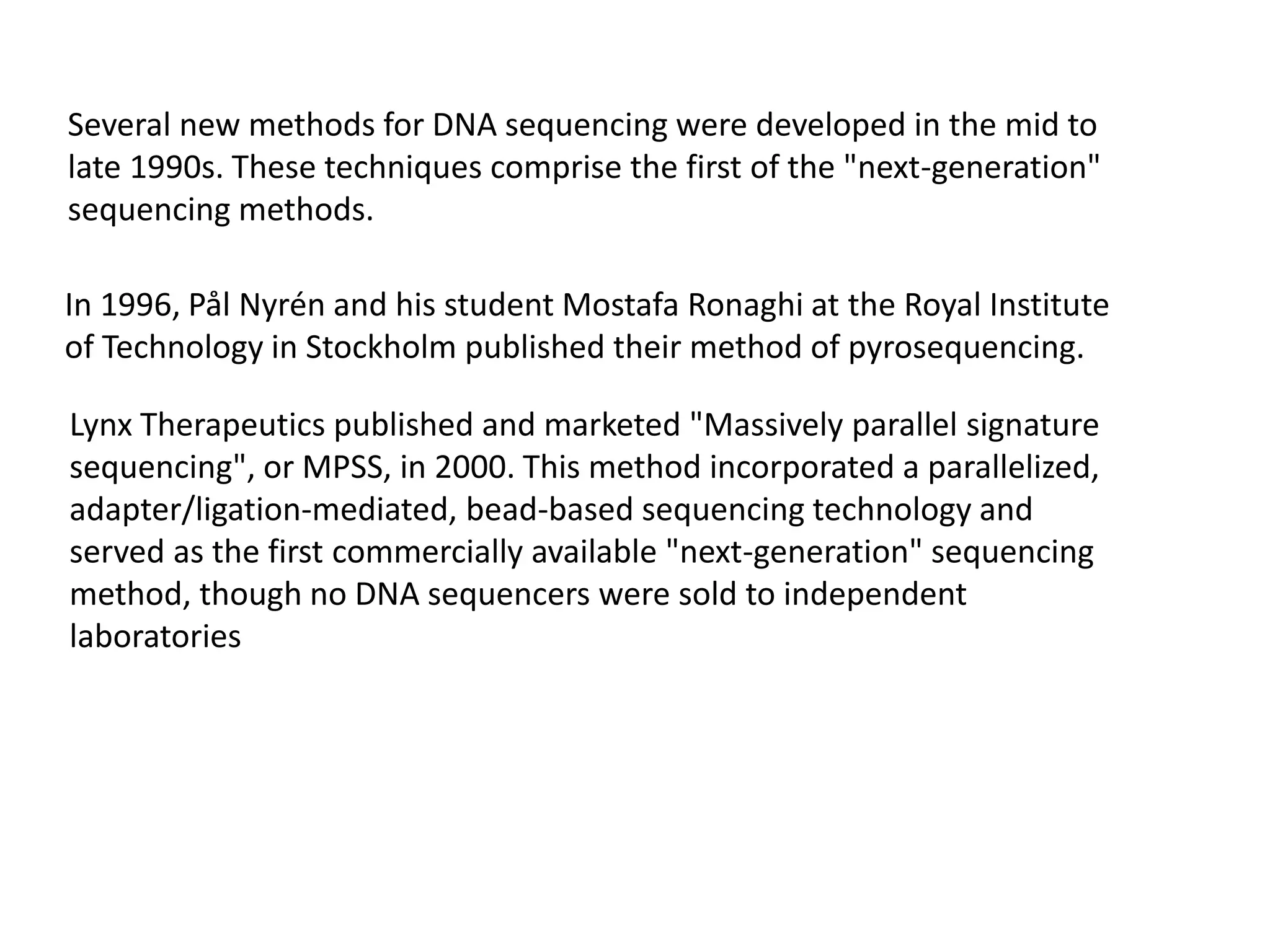 Several new methods for DNA sequencing were developed in the mid to
late 1990s. These techniques comprise the first of the "next-generation"
sequencing methods.
In 1996, Pål Nyrén and his student Mostafa Ronaghi at the Royal Institute
of Technology in Stockholm published their method of pyrosequencing.
Lynx Therapeutics published and marketed "Massively parallel signature
sequencing", or MPSS, in 2000. This method incorporated a parallelized,
adapter/ligation-mediated, bead-based sequencing technology and
served as the first commercially available "next-generation" sequencing
method, though no DNA sequencers were sold to independent
laboratories
 