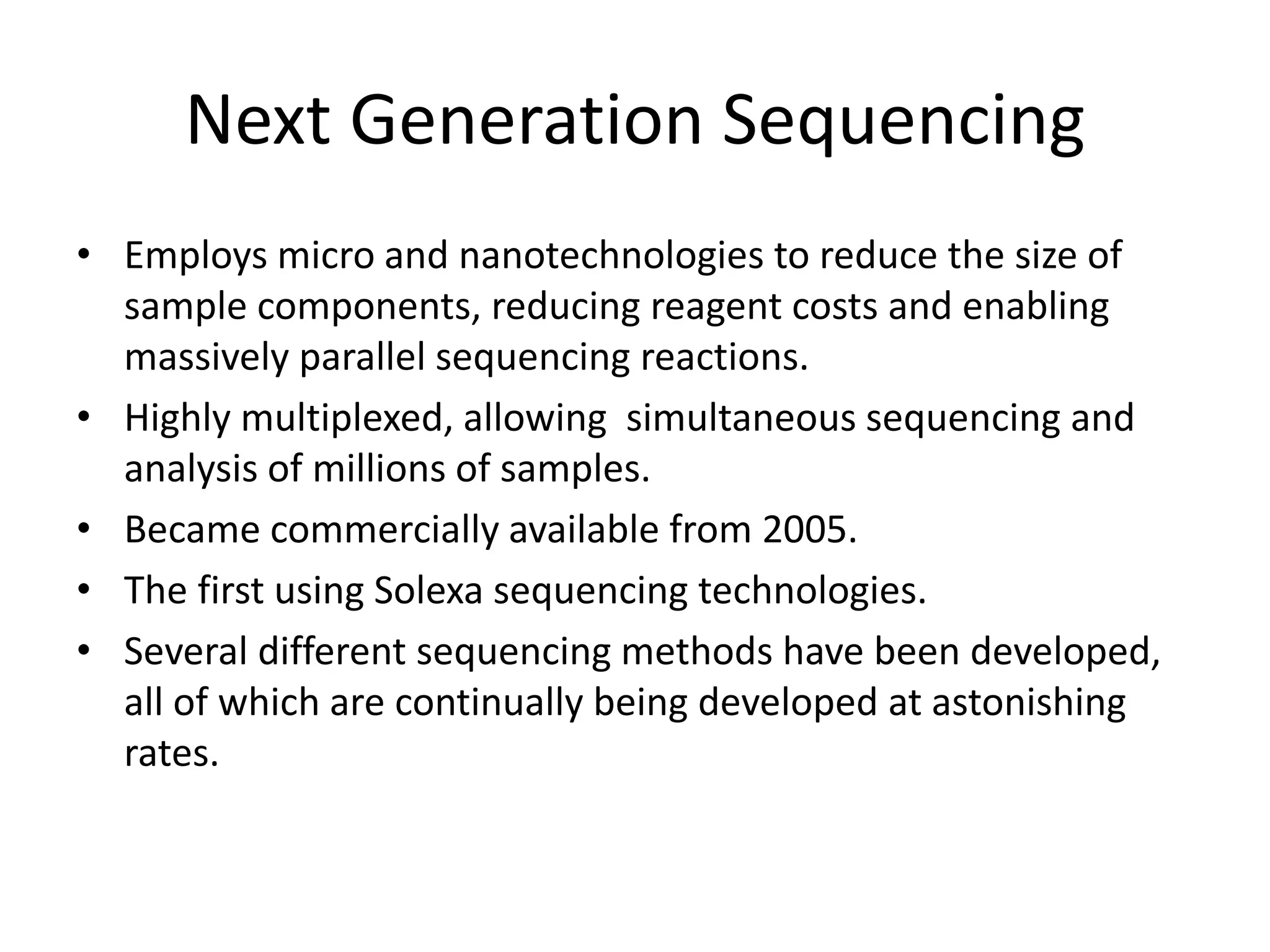 Next Generation Sequencing
• Employs micro and nanotechnologies to reduce the size of
sample components, reducing reagent costs and enabling
massively parallel sequencing reactions.
• Highly multiplexed, allowing simultaneous sequencing and
analysis of millions of samples.
• Became commercially available from 2005.
• The first using Solexa sequencing technologies.
• Several different sequencing methods have been developed,
all of which are continually being developed at astonishing
rates.
 