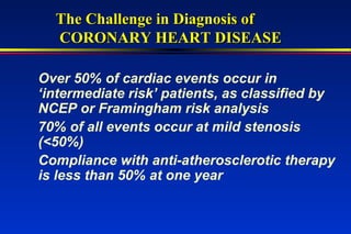 Over 50% of cardiac events occur in
‘intermediate risk’ patients, as classified by
NCEP or Framingham risk analysis
70% of all events occur at mild stenosis
(<50%)
Compliance with anti-atherosclerotic therapy
is less than 50% at one year
The Challenge in Diagnosis ofThe Challenge in Diagnosis of
CORONARY HEART DISEASECORONARY HEART DISEASE
 